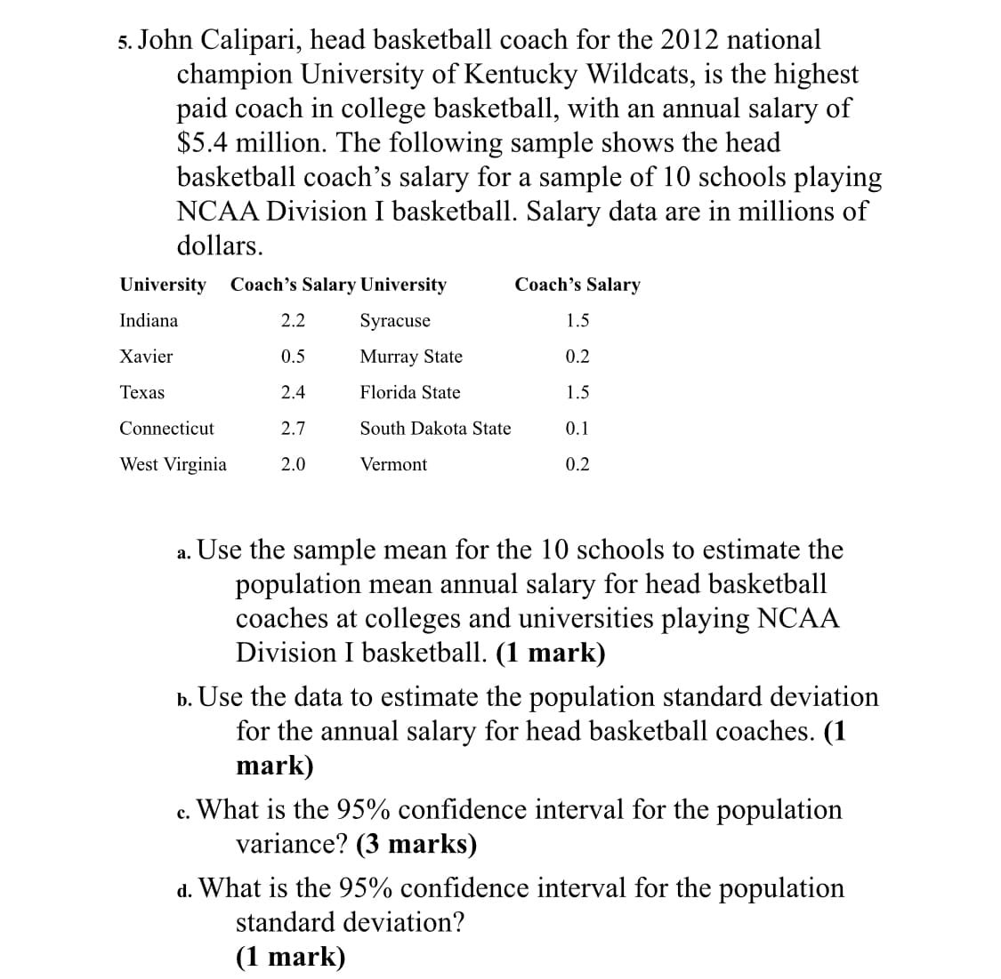 5. John Calipari, head basketball coach for the 2012 national
champion University of Kentucky Wildcats, is the highest
paid coach in college basketball, with an annual salary of
$5.4 million. The following sample shows the head
basketball coach's salary for a sample of 10 schools playing
NCAA Division I basketball. Salary data are in millions of
dollars.
University
Coach's Salary University
Coach's Salary
Indiana
2.2
Syracuse
1.5
Xavier
0.5
Murray State
0.2
Texas
24
Florida State
15
