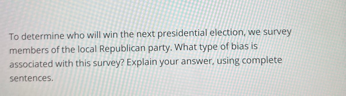 To determine who will win the next presidential election, we survey
members of the local Republican party. What type of bias is
associated with this survey? Explain your answer, using complete
sentences.
