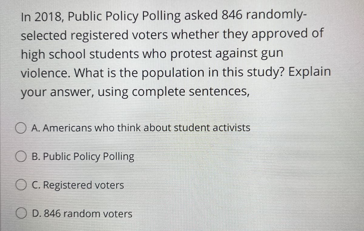In 2018, Public Policy Polling asked 846 randomly-
selected registered voters whether they approved of
high school students who protest against gun
violence. What is the population in this study? Explain
your answer, using complete sentences,
O A. Americans who think about student activists
O B. Public Policy Polling
O C. Registered voters
D. 846 random voters
