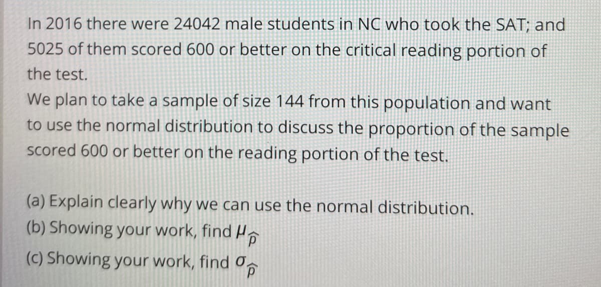 In 2016 there were 24042 male students in NC who took the SAT; and
5025 of them scored 600 or better on the critical reading portion of
the test.
We plan to take a sample of size 144 from this population and want
to use the normal distribution to discuss the proportion of the sample
scored 600 or better on the reading portion of the test.
(a) Explain clearly why we can use the normal distribution.
(b) Showing your work, find H,
(c) Showing your work, find O,

