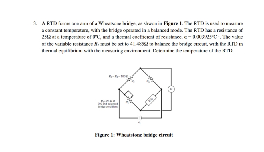 3. A RTD forms one arm of a Wheatsone bridge, as shwon in Figure 1. The RTD is used to measure
a constant temperature, with the bridge operated in a balanced mode. The RTD has a resistance of
252 at a temperature of 0°C, and a thermal coefficient of resistance, a = 0.003925°C''. The value
of the variable resistance R, must be set to 41.4852 to balance the bridge circuit, with the RTD in
thermal equilibrium with the measuring environment. Determine the temperature of the RTD.
R;= Ry= 100 0
R- 25 a at
oc and balanced
bridge conditions
RTD
Figure 1: Wheatstone bridge circuit
