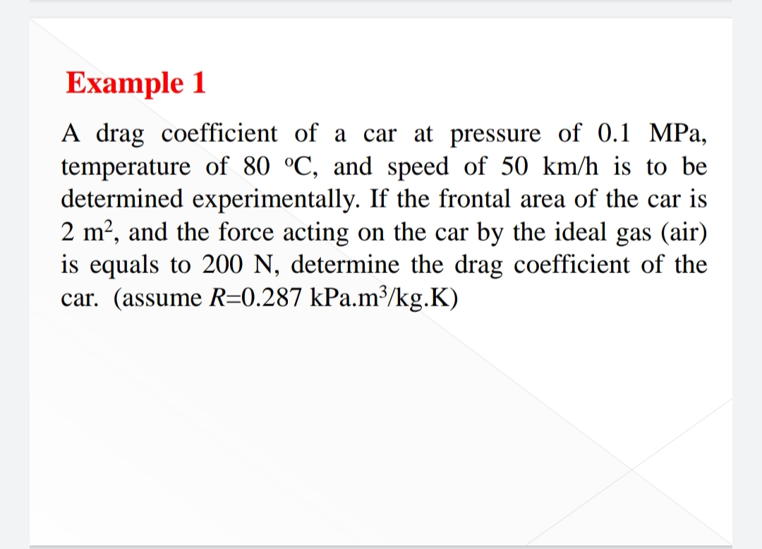 Example 1
A drag coefficient of a car at pressure of 0.1 MPa,
temperature of 80 °C, and speed of 50 km/h is to be
determined experimentally. If the frontal area of the car is
2 m?, and the force acting on the car by the ideal gas (air)
is equals to 200 N, determine the drag coefficient of the
car. (assume R=0.287 kPa.m³/kg.K)

