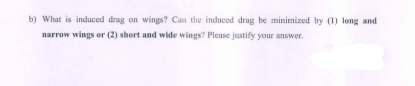 b) What is induced drag on wings? Can the induced drag be minimized by (1) long and
narrow wings or (2) short and wide wings? Please justify your answer.
