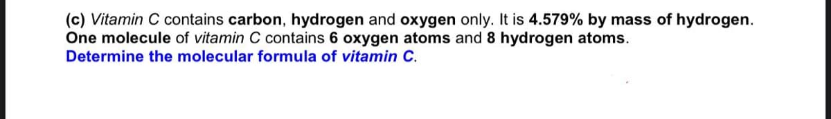 (c) Vitamin C contains carbon, hydrogen and oxygen only. It is 4.579% by mass of hydrogen.
One molecule of vitamin C contains 6 oxygen atoms and 8 hydrogen atoms.
Determine the molecular formula of vitamin C.

