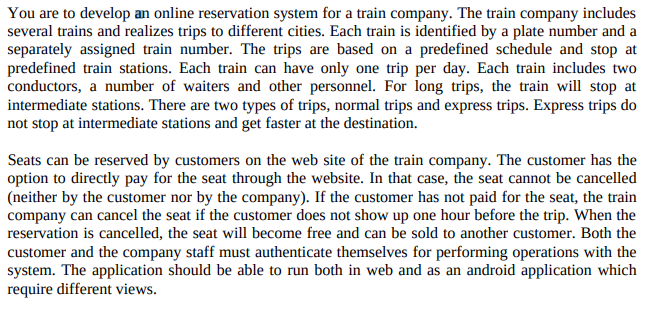 You are to develop an online reservation system for a train company. The train company includes
several trains and realizes trips to different cities. Each train is identified by a plate number and a
separately assigned train number. The trips are based on a predefined schedule and stop at
predefined train stations. Each train can have only one trip per day. Each train includes two
conductors, a number of waiters and other personnel. For long trips, the train will stop at
intermediate stations. There are two types of trips, normal trips and express trips. Express trips do
not stop at intermediate stations and get faster at the destination.
Seats can be reserved by customers on the web site of the train company. The customer has the
option to directly pay for the seat through the website. In that case, the seat cannot be cancelled
(neither by the customer nor by the company). If the customer has not paid for the seat, the train
company can cancel the seat if the customer does not show up one hour before the trip. When the
reservation is cancelled, the seat will become free and can be sold to another customer. Both the
customer and the company staff must authenticate themselves for performing operations with the
system. The application should be able to run both in web and as an android application which
require different views.
