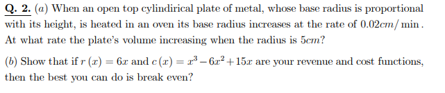Q. 2. (a) When an open top cylindirical plate of metal, whose base radius is proportional
with its height, is heated in an oven its base radius increases at the rate of 0.02cm/ min.
At what rate the plate's volume increasing when the radius is 5cm?
(b) Show that if r (x) = 6x and c (x) = x³ – 6x² +15x are your revenue and cost functions,
then the best you can do is break even?
