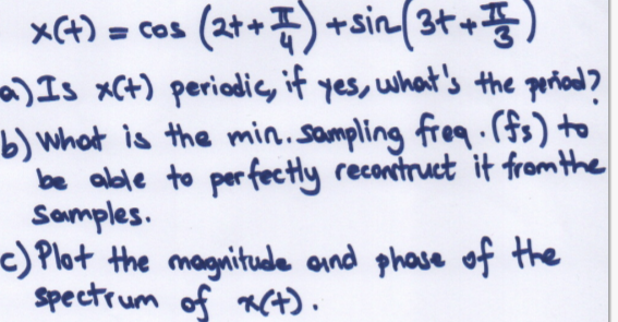 X(4) = cos
(2t+7) +sin(3++)
)Is xC+) periadic, if yes, what's the poriand?
b) What is the min.sampling freq.(fs) to
be alble to perfectly recontruct it from the
Somples.
c) Plot the magnitude and phase of the
Spectrum of RCt).
