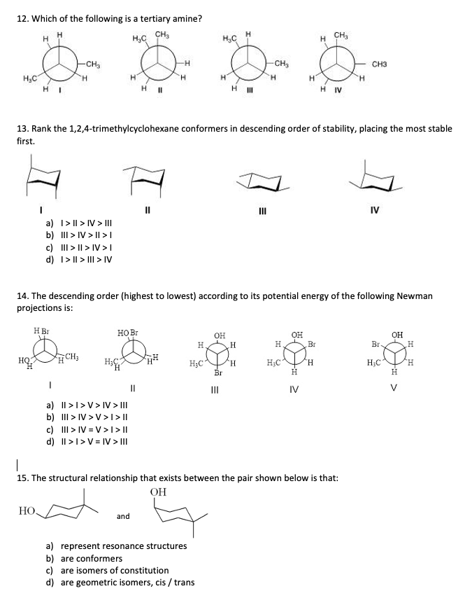 12. Which of the following is a tertiary amine?
H.
CH,
H,C CH,
CH
-CH,
CH3
H.
HI
H IV
13. Rank the 1,2,4-trimethylcyclohexane conformers in descending order of stability, placing the most stable
first.
II
IV
a) I> II > IV > II
b) II > IV > I| >|
c) II > II > IV >I
d) I> || > III > IV
14. The descending order (highest to lowest) according to its potential energy of the following Newman
projections is:
H Br
HO Br
OH
H.
Br
OH
OH
H.
Br
CH3
HQ.
H.
H;C
H.
H;C
H.
H;C
H.
Br
H
H
II
II
IV
a) Il>I>V> IV> II
b) III > IV >V>I> ||
c) II > IV = V>1 >I|
d) II >1>V = IV > II
|
15. The structural relationship that exists between the pair shown below is that:
OH
НО.
and
a) represent resonance structures
b) are conformers
c) are isomers of constitution
d) are geometric isomers, cis / trans
%3D
