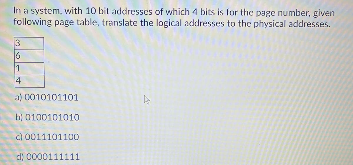 In a system, with 10 bit addresses of which 4 bits is for the page number, given
following page table, translate the logical addresses to the physical addresses.
3
1
4
a) 0010101101
b) 0100101010
c) 0011101100
d) 0000111111
