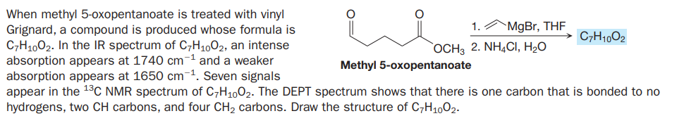 When methyl 5-oxopentanoate is treated with vinyl
Grignard, a compound is produced whose formula is
C,H1002. In the IR spectrum of C7H1002, an intense
absorption appears at 1740 cm-1 and a weaker
absorption appears at 1650 cm-1. Seven signals
appear in the 13C NMR spectrum of C,H1002. The DEPT spectrum shows that there is one carbon that is bonded to no
hydrogens, two CH carbons, and four CH2 carbons. Draw the structure of C,H1002.
1.AMGB., THF
→ C7H10O2
`OCH3 2. NH4CI, H2O
Methyl 5-oxopentanoate
o=/
