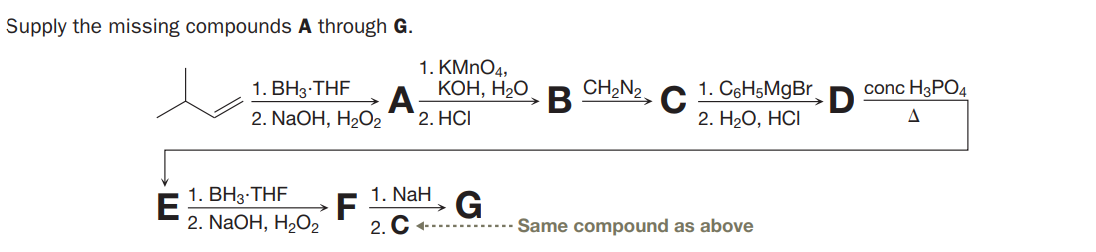Supply the missing compounds A through G.
1. KMNO4,
КОН, Н2О
CH,N2
1. BH3-THF
A
В
C
2. H2О, НCI
1. C6H5MgBr
conc H3PO4
2. NaOH, H2O2
2. HCI
1. ВНз-THF
E
2. NaOH, H2O2
1. NaH
G
Same compound as above
2. C -
