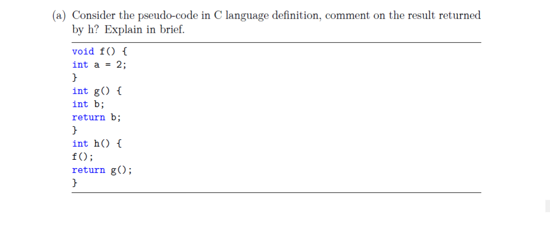 (a) Consider the pseudo-code in C language definition, comment on the result returned
by h? Explain in brief.
void f() {
int a = 2;
}
int g() {
int b;
return b;
}
int h() {
f();
return g();
}
