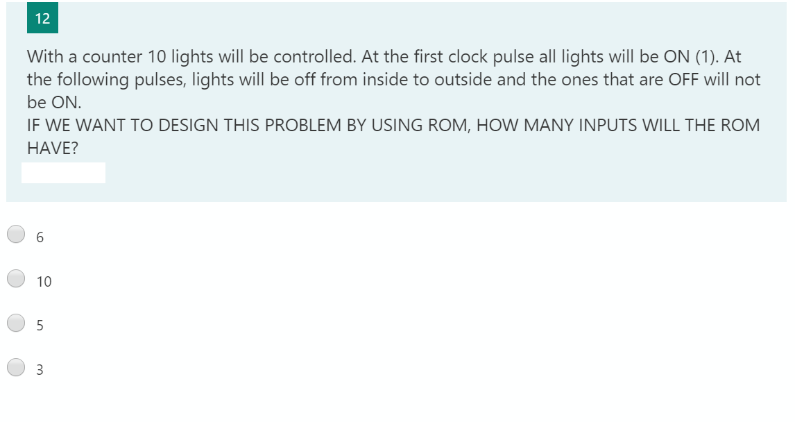 12
With a counter 10 lights willI be controlled. At the first clock pulse all lights will be ON (1). At
the following pulses, lights will be off from inside to outside and the ones that are OFF will not
be ON.
IF WE WANT TO DESIGN THIS PROBLEM BY USING ROM, HOW MANY INPUTS WILL THE ROM
HAVE?
6.
10
3
