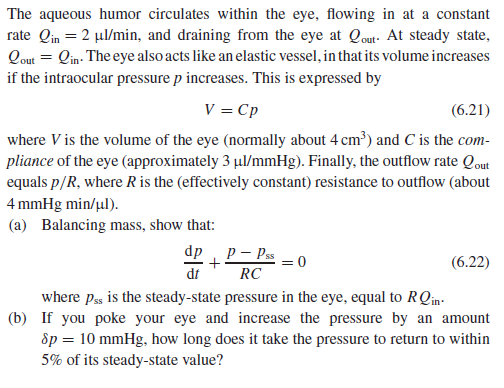 The aqueous humor circulates within the eye, flowing in at a constant
rate Qin = 2 µl/min, and draining from the eye at Qout- At steady state,
Qout = Qin: The eye also acts like an elastic vessel, in that its volume increases
if the intraocular pressure p increases. This is expressed by
V = Cp
(6.21)
where V is the volume of the eye (normally about 4 cm³) and C is the com-
pliance of the eye (approximately 3 µul/mmHg). Finally, the outflow rate Qout
equals p/R, where R is the (effectively constant) resistance to outflow (about
4 mmHg min/ul).
(a) Balancing mass, show that:
dp
P – Pss
(6.22)
dt
RC
where pss is the steady-state pressure in the eye, equal to RQin-
(b) If you poke your eye and increase the pressure by an amount
Sp = 10 mmHg, how long does it take the pressure to return to within
5% of its steady-state value?
