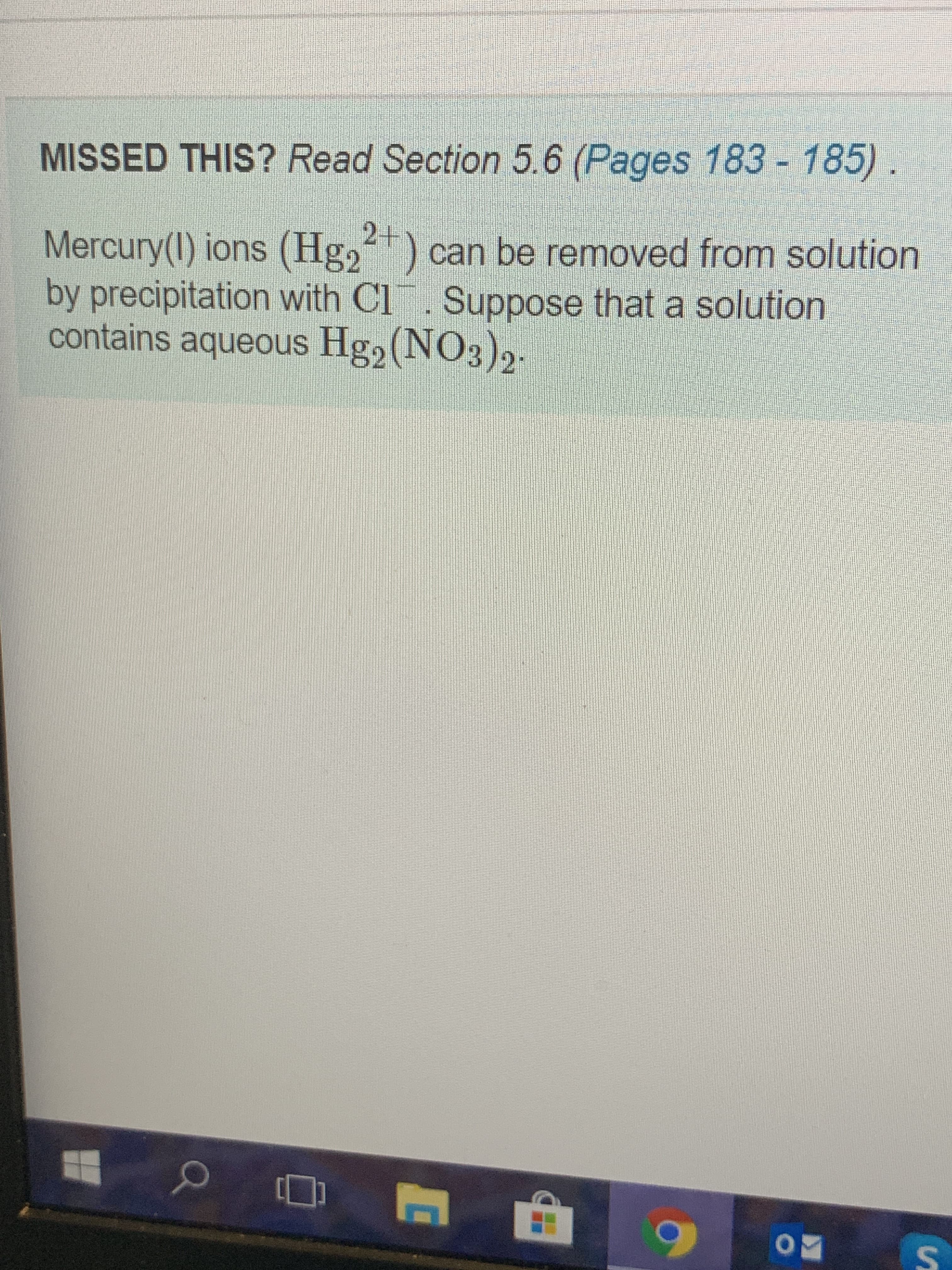 MISSED THIS? Read Section 5.6 (Pages 183- 185) .
Mercury(I) ions (Hg,) can be removed from solution
by precipitation with Cl. Suppose that a solution
contains aqueous Hg2(NO3)2
2+
:
