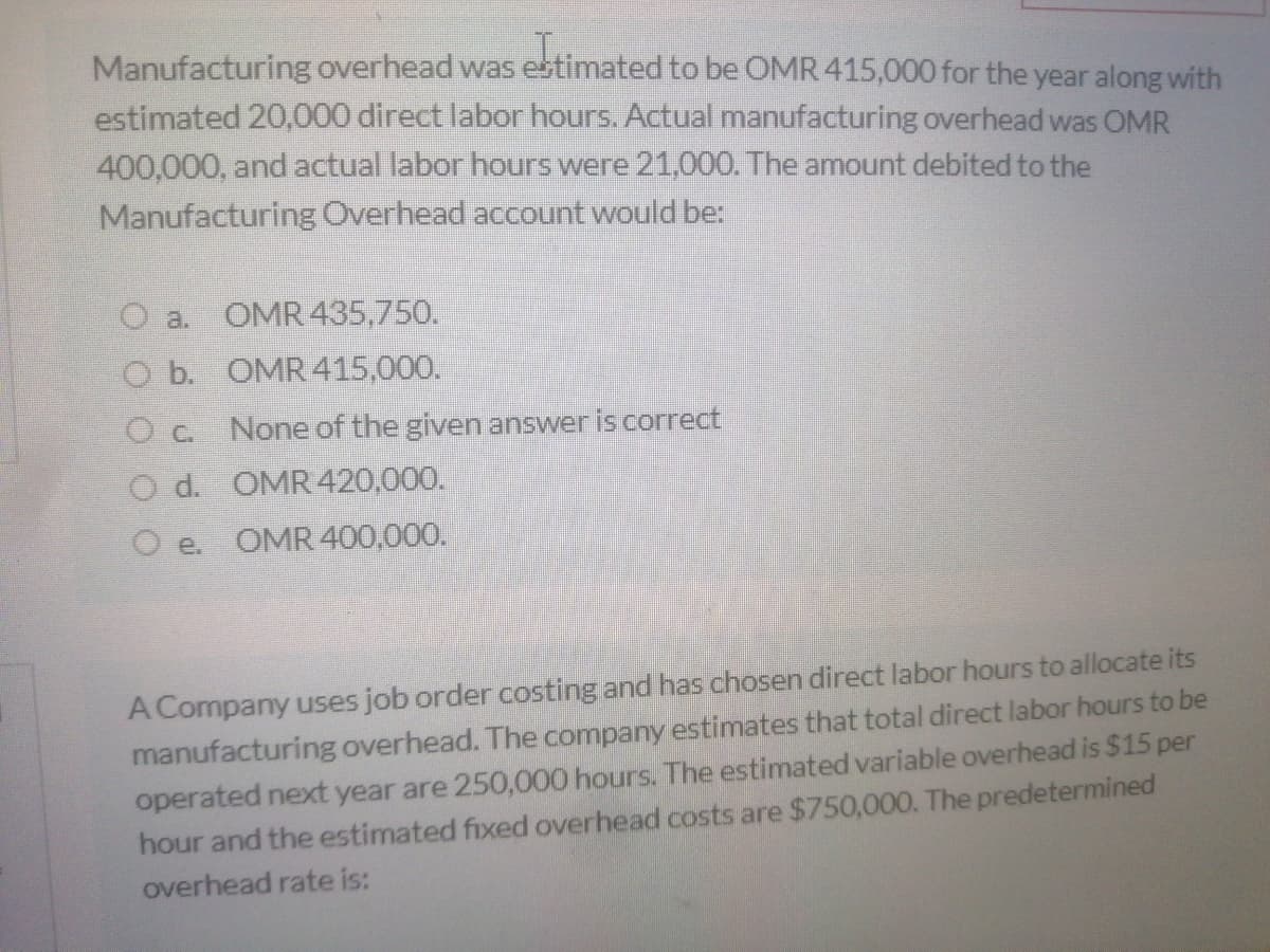 Manufacturing overhead was estimated to be OMR 415,000 for the year along with
estimated 20,000 direct labor hours. Actual manufacturing overhead was OMR
400,000, and actual labor hours were 21,000. The amount debited to the
Manufacturing Overhead account would be:
O a.
OMR 435,750.
O b. OMR 415,000.
O c. None of the given answer is correct
O d. OMR420,000.
O e.
OMR 400,000.
A Company uses job order costing and has chosen direct labor hours to allocate its
manufacturing overhead. The company estimates that total direct labor hours to be
operated next year are 250,000 hours. The estimated variable overhead is $15 per
hour and the estimated fixed overhead costs are $750,000. The predetermined
overhead rate is:
