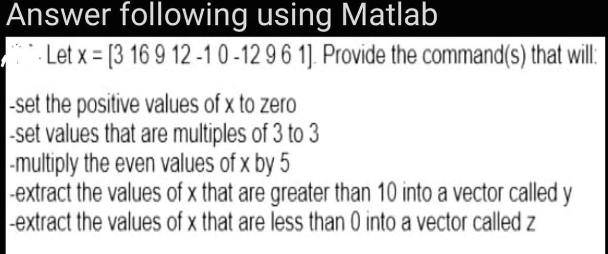 Answer following using Matlab
. Let x = [3 16 9 12 -1 0 -12 96 1]. Provide the command(s) that wil:
-set the positive values of x to zero
-set values that are multiples of 3 to 3
-multiply the even values of x by 5
|-extract the values of x that are greater than 10 into a vector called y
|-extract the values of x that are less than 0 into a vector called z

