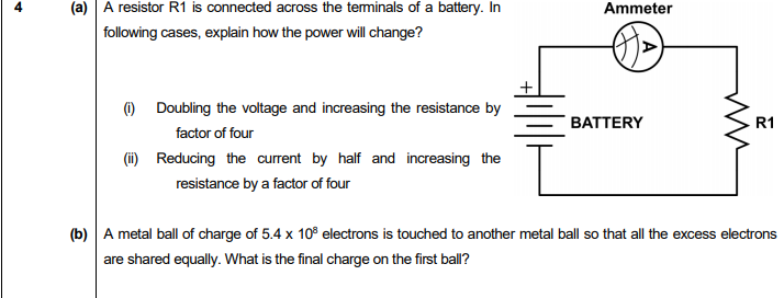 (a) A resistor R1 is connected across the teminals of a battery. In
Ammeter
following cases, explain how the power will change?
) Doubling the voltage and increasing the resistance by
factor of four
(i) Reducing the current by half and increasing the
resistance by a factor of four
R1
BATTERY
(b) A metal ball of charge of 5.4 x 10° electrons is touched to another metal ball so that all the excess electrons
are shared equally. What is the final charge on the first ball?
