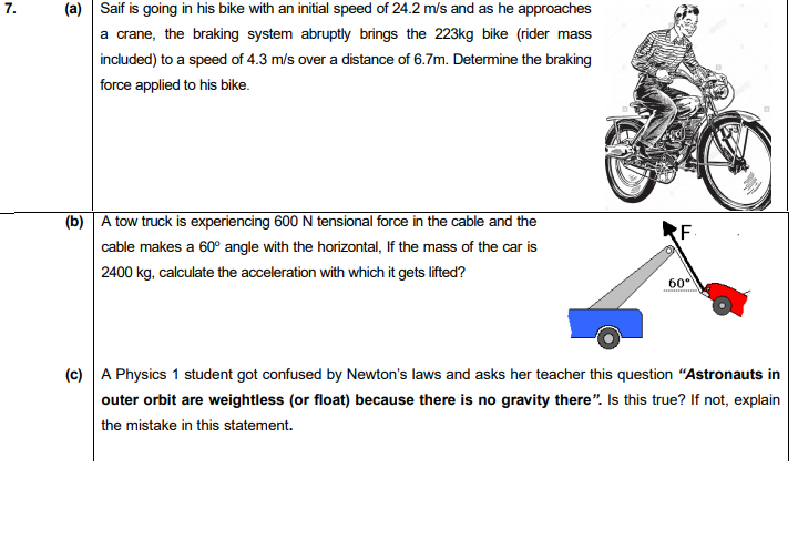 7.
(a) Saif is going in his bike with an initial speed of 24.2 m/s and as he approaches
a crane, the braking system abruptly brings the 223kg bike (rider mass
included) to a speed of 4.3 m/s over a distance of 6.7m. Determine the braking
force applied to his bike.
