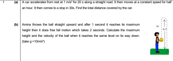 (a) A car accelerates from rest at 1 ms² for 20 s along a straight road. It then moves at a constant speed for half
an hour. It then comes to a stop in 30s. Find the total distance covered by the car.
(b) Amina throws the ball straight upward and after 1 second it reaches its maximum
height then it does free fall motion which takes 2 seconds. Calculate the maximum
height and the velocity of the ball when it reaches the same level on its way down.
(take g =10m/s")
