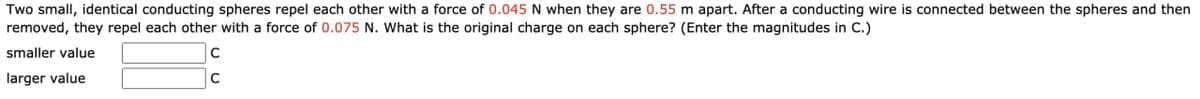 Two small, identical conducting spheres repel each other with a force of 0.045 N when they are 0.55 m apart. After a conducting wire is connected between the spheres and then
removed, they repel each other with a force of 0.075 N. What is the original charge on each sphere? (Enter the magnitudes in C.)
smaller value
C
larger value
