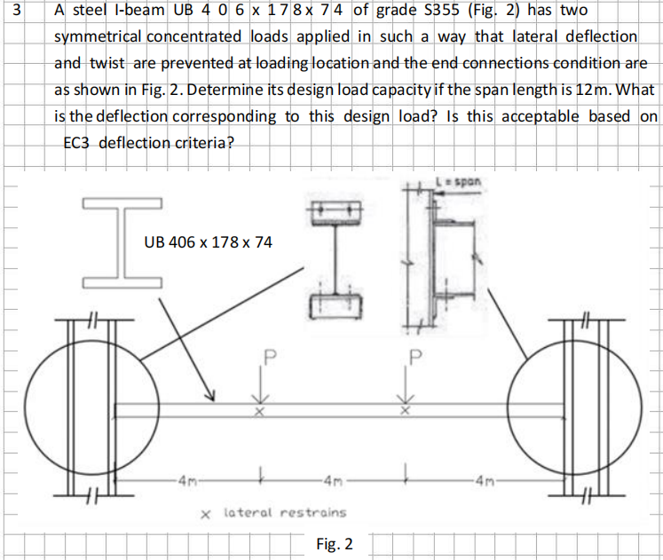 3
A steel I-beam UB 4 0 6 x 17 8 x 74 of grade S355 (Fig. 2) has two
symmetrical concentrated loads applied in such a way that lateral deflection
and twist are prevented at loading location and the end connections condition are
as shown in Fig. 2. Determine its design load capacity if the span length is 12m. What
is the deflection corresponding to this design load? Is this acceptable based on
EC3 deflection criteria?
I
UB 406 x 178 x 74
-4m-
-4m
x lateral restrains.
Fig. 2
P
L = span
-4m-