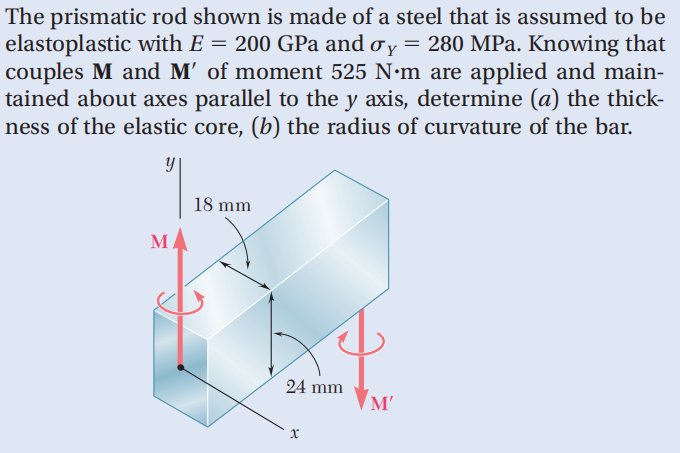 The prismatic rod shown is made of a steel that is assumed to be
elastoplastic with E = 200 GPa and oy = 280 MPa. Knowing that
couples M and M' of moment 525 N·m are applied and main-
tained about axes parallel to the y axis, determine (a) the thick-
ness of the elastic core, (b) the radius of curvature of the bar.
y
M
18 mm
24 mm
X
'M'