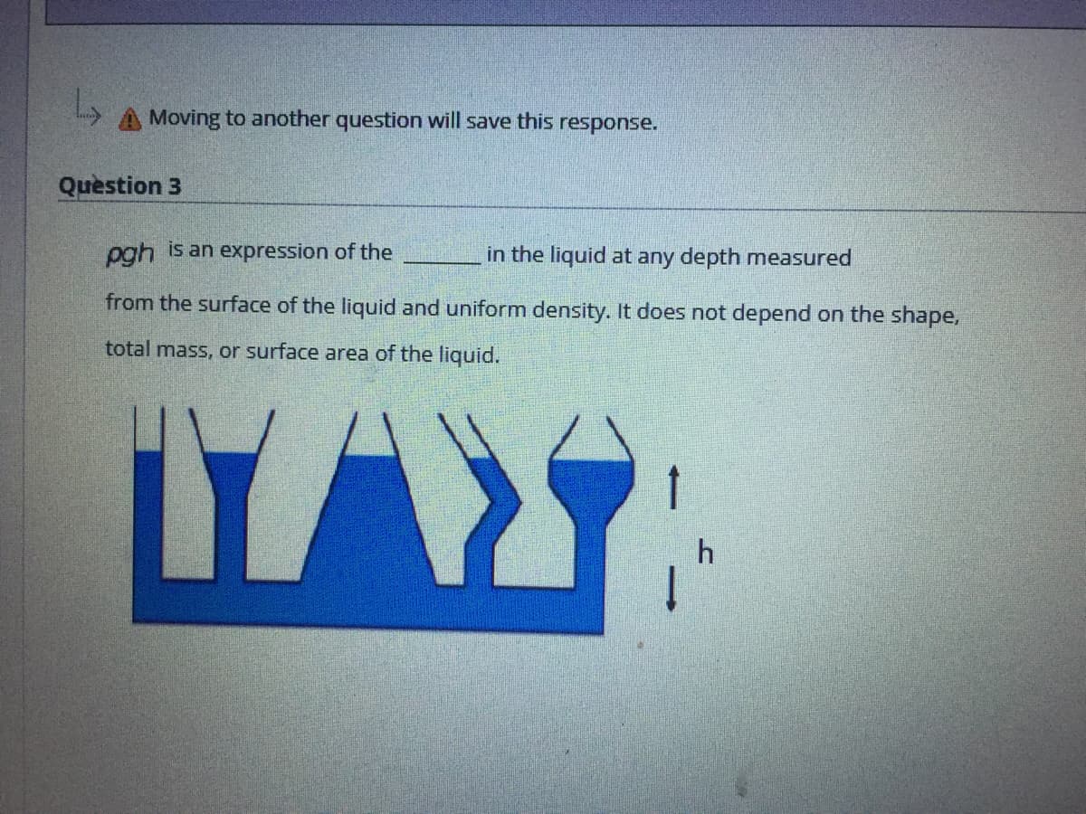 A Moving to another question will save this response.
Question 3
pgh is an expression of the
in the liquid at any depth measured
from the surface of the liquid and uniform density. It does not depend on the shape,
total mass, or surface area of the liquid.
