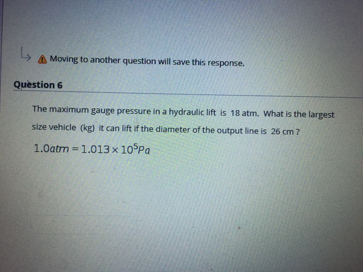 A Moving to another question will save this response.
Question 6
The maximum gauge pressure in a hydraulic lift is 18 atm. What is the largest
size vehicle (kg) it can lift if the diameter of the output line is 26 cm?
1.0atm = 1.013 x 10°Pa
%3D
