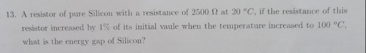 13. A resistor of pure Silicon with a resist ance of 2500 at 20 °C, if the resistance of this
resistor increased by 1% of its initial vaule when the temperature increased to 100 °C,
what is the energy gap of Silicon?
