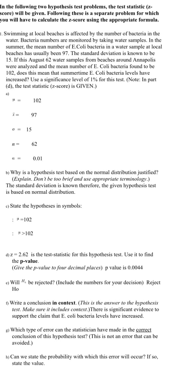 In the following two hypothesis test problems, the test statistic (z-
score) will be given. Following these is a separate problem for which
you will have to calculate the z-score using the appropriate formula.
1. Swimming at local beaches is affected by the number of bacteria in the
water. Bacteria numbers are monitored by taking water samples. In the
summer, the mean number of E.Coli bacteria in a water sample at local
beaches has usually been 97. The standard deviation is known to be
15. If this August 62 water samples from beaches around Annapolis
were analyzed and the mean number of E. Coli bacteria found to be
102, does this mean that summertime E. Coli bacteria levels have
increased? Use a significance level of 1% for this test. (Note: In part
(d), the test statistic (z-score) is GIVEN.)
а)
102
97
o =
15
n =
62
a =
0.01
b) Why is a hypothesis test based on the normal distribution justified?
(Explain. Don't be too brief and use appropriate terminology.)
The standard deviation is known therefore, the given hypothesis test
is based on normal distribution.
c) State the hypotheses in symbols:
: H=102
: ">102
d) z = 2.62 is the test-statistic for this hypothesis test. Use it to find
the p-value.
(Give the p-value to four decimal places) p value is 0.0044
e) Will H. be rejected? (Include the numbers for your decision) Reject
Но
) Write a conclusion in context. (This is the answer to the hypothesis
test. Make sure it includes context.)There is significant evidence to
support the claim that E. coli bacteria levels have increased.
g) Which type of error can the statistician have made in the correct
conclusion of this hypothesis test? (This is not an error that can be
avoided.)
h) Can we state the probability with which this error will occur? If so,
state the value.
