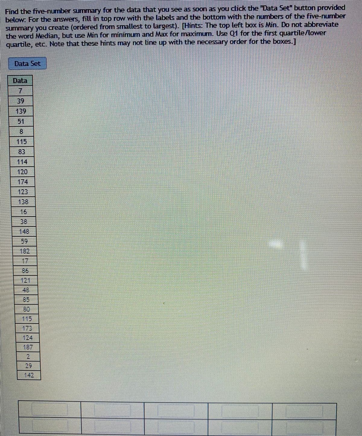 Find the five-number sunmmary for the data that you see as soon as you click the "Data Set" button provided
below: For the answers, fill in top rovW with the labels and the bottom with the numbes of the fivenumber
summary yoU create (ordered from smallest to largest). [Hints: The top left box is Min. Do not abbreviate
the word Median, but use Min for mininmum and Max for maximum. Use 01 for the first quartile/lower
quartile, etc Note that these hints may not line up with the necessary order for the boxes1
Data Set
Data
7.
-39
139
51
8.
115
83
114
120
174
123
138
16
38
148
59
182
17
86
421
48
85
80
115
173
124
187
29
| 142
