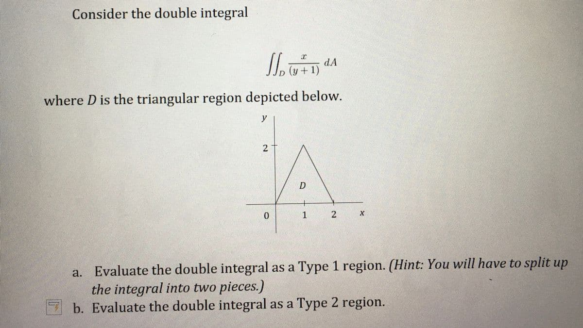 Consider the double integral
dA
(y +1)
D
where D is the triangular region depicted below.
y
D
0.
2
Evaluate the double integral as a Type 1 region. (Hint: You will have to split up
the integral into two pieces.)
b. Evaluate the double integral as a Type 2 region.
a.
2.
