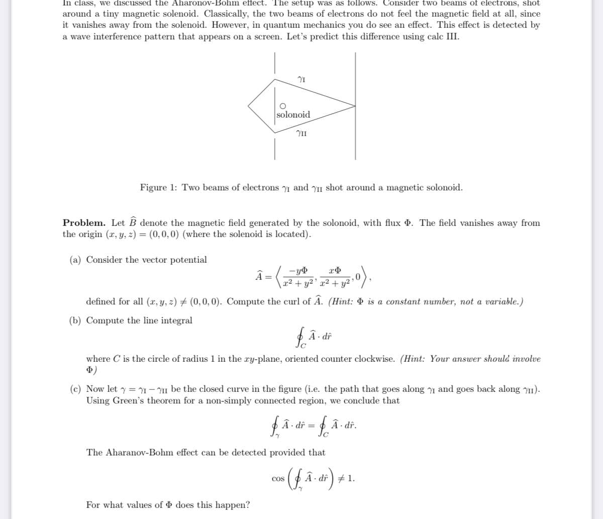 In class, we discussed the Aharonov-Bohm effect. The setup was as follows. Consider two beams of electrons, shot
around a tiny magnetic solenoid. Classically, the two beams of electrons do not feel the magnetic field at all, since
it vanishes away from the solenoid. However, in quantum mechanics you do see an effect. This effect is detected by
a wave interference pattern that appears on a screen. Let's predict this difference using calc III.
solonoid
II
Figure 1: Two beams of electrons y1 and yII shot around a magnetic solonoid.
Problem. Let B denote the magnetic field generated by the solonoid, with flux . The field vanishes away from
the origin (x, y, z) = (0,0,0) (where the solenoid is located).
(a) Consider the vector potential
().
Â=
x² + y2' x² + y²
defined for all (x, y, z) # (0,0, 0). Compute the curl of A. (Hint: & is a comstant number, not a variable.)
(b) Compute the line integral
A- dî
where C is the circle of radius 1 in the xy-plane, oriented counter clockwise. (Hint: Your answer should involve
Ф)
(c) Now let y = Y1 – YII be the closed curve in the figure (i.e. the path that goes along Y1 and goes back along Y1).
Using Green's theorem for a non-simply connected region, we conclude that
A · dî =
Â · dî.
The Aharanov-Bohm effect can be detected provided that
Cos
A · dî ) + 1.
For what values of & does this happen?
