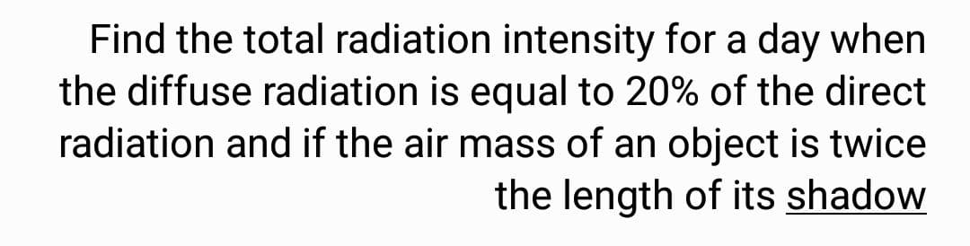 Find the total radiation intensity for a day when
the diffuse radiation is equal to 20% of the direct
radiation and if the air mass of an object is twice
the length of its shadow
