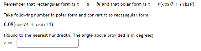 Remember that rectangular form is z = a + bi and that polar form is z = r(cos 0 + i sin 0)
Take following number in polar form and convert it to rectangular form:
6.08(cos 74 + i sin 74)
(Round to the nearest hundredth. The angle above provided is in degrees)
2 =
