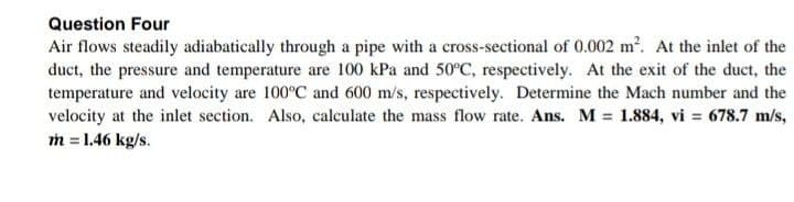 Question Four
Air flows steadily adiabatically through a pipe with a cross-sectional of 0.002 m?. At the inlet of the
duct, the pressure and temperature are 100 kPa and 50°C, respectively. At the exit of the duct, the
temperature and velocity are 100°C and 600 m/s, respectively. Determine the Mach number and the
velocity at the inlet section. Also, calculate the mass flow rate. Ans. M = 1.884, vi = 678.7 m/s,
m = 1.46 kg/s.
