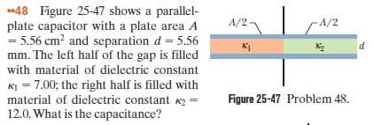 -48 Figure 25-47 shows a parallel-
plate capacitor with a plate area A
= 5.56 cm? and separation d = 5.56
mm. The left half of the gap is filled
with material of dielectric constant
KI = 7.00; the right half is filled with
material of dielectric constant K2 =
12.0. What is the capacitance?
A/21
A/2
Figure 25-47 Problem 48.
