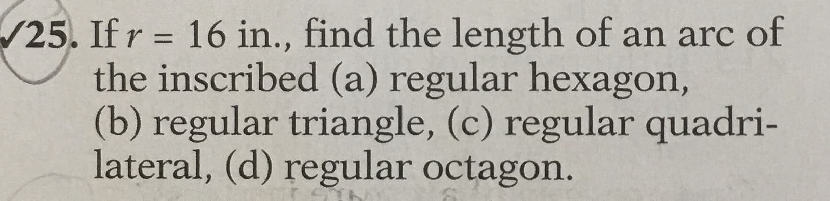 Ifr = 16 in., find the length of an arc of
the inscribed (a) regular hexagon,
(b) regular triangle, (c) regular quadri-
lateral, (d) regular octagon.
%3D
