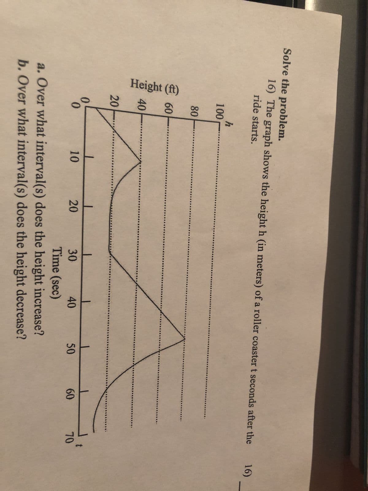 Solve the problem.
16) The graph shows the height h (in meters) of a roller coaster t seconds after the
ride starts.
Height (ft)
100
80
60
40
20
0
0
h
1
10
20
30
Time (sec)
40
Z
a. Over what interval(s) does the height increase?
b. Over what interval(s) does the height decrease?
50
60
70
16)