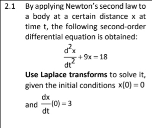 2.1 By applying Newton's second law to
a body at a certain distance x at
time t, the following second-order
differential equation is obtained:
· + 9x = 18
dt
Use Laplace transforms to solve it,
given the initial conditions x(0) = 0
dx
and -(0) = 3
dt
