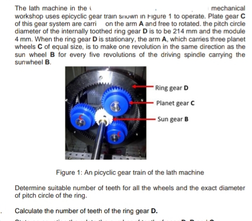 The lath machine in the (
mechanical
workshop uses epicyclic gear train snuwn in Figure 1 to operate. Plate gear C
of this gear system are carri on the arm A and free to rotated. the pitch circle
diameter of the internally toothed ring gear D is to be 214 mm and the module
4 mm. When the ring gear D is stationary, the arm A, which carries three planet
wheels C of equal size, is to make one revolution in the same direction as the
sun wheel B for every five revolutions of the driving spindle carrying the
sunwheel B.
Ring gear D
Planet gear C
Sun gear B
Figure 1: An picyclic gear train of the lath machine
Determine suitable number of teeth for all the wheels and the exact diameter
of pitch circle of the ring.
Calculate the number of teeth of the ring gear D.
