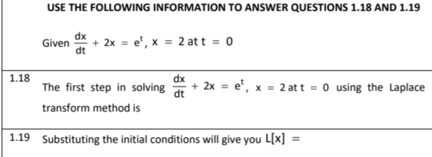 USE THE FOLLOWING INFORMATION TO ANSWER QUESTIONS 1.18 AND 1.19
dx
Given
dt
+ 2x = e', x = 2 at t = 0
1.18
dx
The first step in solving
+ 2x = e', x
2 at t = 0 using the Laplace
%3D
dt
transform method is
1.19 Substituting the initial conditions will give you L[x]
%3!
