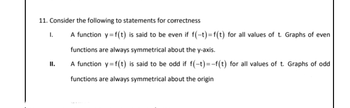 11. Consider the following to statements for correctness
A function y=f(t) is said to be even if f(-t)=f(t) for all values of t. Graphs of even
I.
functions are always symmetrical about the y-axis.
II.
A function y=f(t) is said to be odd if f(-t)=-f(t) for all values of t. Graphs of odd
functions are always symmetrical about the origin
