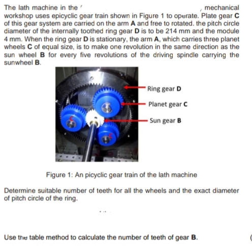 The lath machine in the
mechanical
workshop uses epicyclic gear train shown in Figure 1 to operate. Plate gear C
of this gear system are carried on the arm A and free to rotated. the pitch circle
diameter of the internally toothed ring gear D is to be 214 mm and the module
4 mm. When the ring gear D is stationary, the arm A, which carries three planet
wheels C of equal size, is to make one revolution in the same direction as the
sun wheel B for every five revolutions of the driving spindle carrying the
sunwheel B.
Ring gear D
Planet gear C
Sun gear B
Figure 1: An picyclic gear train of the lath machine
Determine suitable number of teeth for all the wheels and the exact diameter
of pitch circle of the ring.
Use the table method to calculate the number of teeth of gear B.
