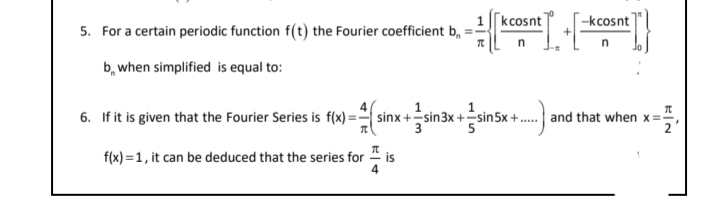 [kcosnt]
-kcosnt
5. For a certain periodic function f(t) the Fourier coefficient b, = -
b, when simplified is equal to:
1
1
6. If it is given that the Fourier Series is f(x) = sinx +sin3x +sin5x +. and that when x=;
f(x) =1, it can be deduced that the series for 1
is
4
