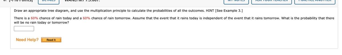 Draw an appropriate tree diagram, and use the multiplication principle to calculate the probabilities of all the outcomes. HINT [See Example 3.]
There is a 60% chance of rain today and a 60% chance of rain tomorrow. Assume that the event that it rains today is independent of the event that it rains tomorrow. What is the probability that there
will be no rain today or tomorrow?
Need Help?
Read It
