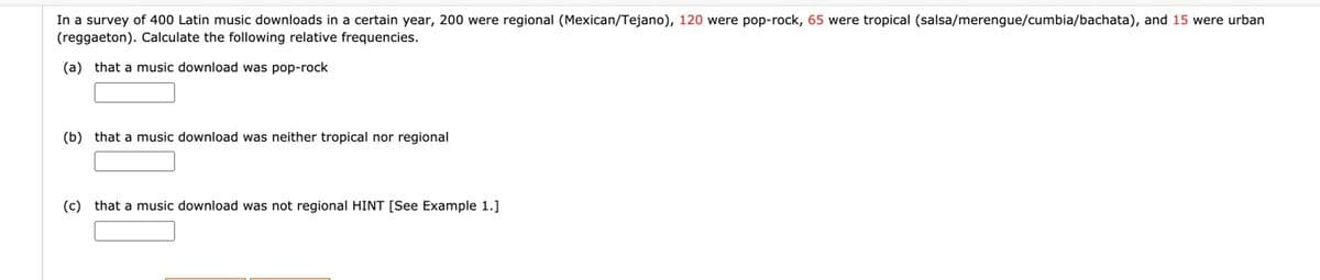 In a survey of 400 Latin music downloads in a certain year, 200 were regional (Mexican/Tejano), 120 were pop-rock, 65 were tropical (salsa/merengue/cumbia/bachata), and 15 were urban
(reggaeton). Calculate the following relative frequencies.
(a) that a music download was pop-rock
(b) that a music download was neither tropical nor regional
(c) that a music download was not regional HINT [See Example 1.]
