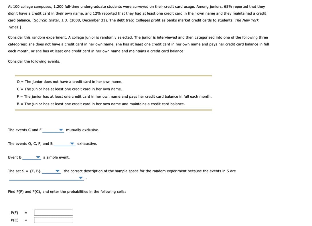 At 100 college campuses, 1,200 full-time undergraduate students were surveyed on their credit card usage. Among juniors, 65% reported that they
didn't have a credit card in their own name, and 12% reported that they had at least one credit card in their own name and they maintained a credit
card balance. [Source: Glater, J.D. (2008, December 31). The debt trap: Colleges profit as banks market credit cards to students. The New York
Times.]
Consider this random experiment. A college junior is randomly selected. The junior is interviewed and then categorized into one of the following three
categories: she does not have a credit card in her own name, she has at least one credit card in her own name and pays her credit card balance in full
each month, or she has at least one credit card in her own name and maintains a credit card balance.
Consider the following events.
O = The junior does not have a credit card in her own name.
C = The junior has at least one credit card in her own name.
F = The junior has at least one credit card in her own name and pays her credit card balance in full each month.
B = The junior has at least one credit card in her own name and maintains a credit card balance.
The events C and F
mutually exclusive.
The events O, C, F, and B
v exhaustive.
Event B
v a simple event.
The set S = {F, B}
the correct description of the sample space for the random experiment because the events in S are
Find P(F) and P(C), and enter the probabilities in the following cells:
P(F)
P(C)

