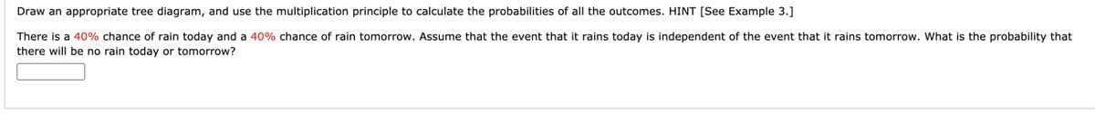 Draw an appropriate tree diagram, and use the multiplication principle to calculate the probabilities of all the outcomes. HINT [See Example 3.]
There is a 40% chance of rain today and a 40% chance of rain tomorrow. Assume that the event that it rains today is independent of the event that it rains tomorrow. What is the probability that
there will be no rain today or tomorrow?
